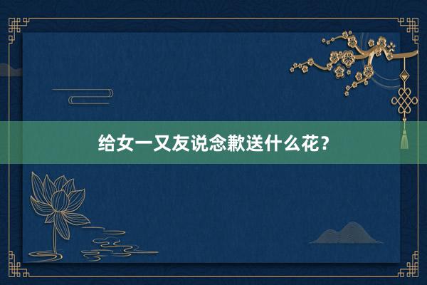 给女一又友说念歉送什么花？