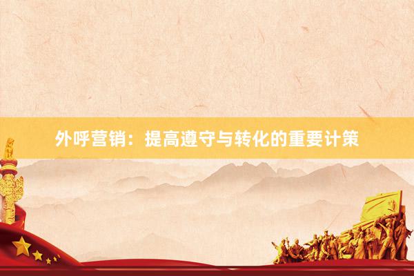 外呼营销：提高遵守与转化的重要计策